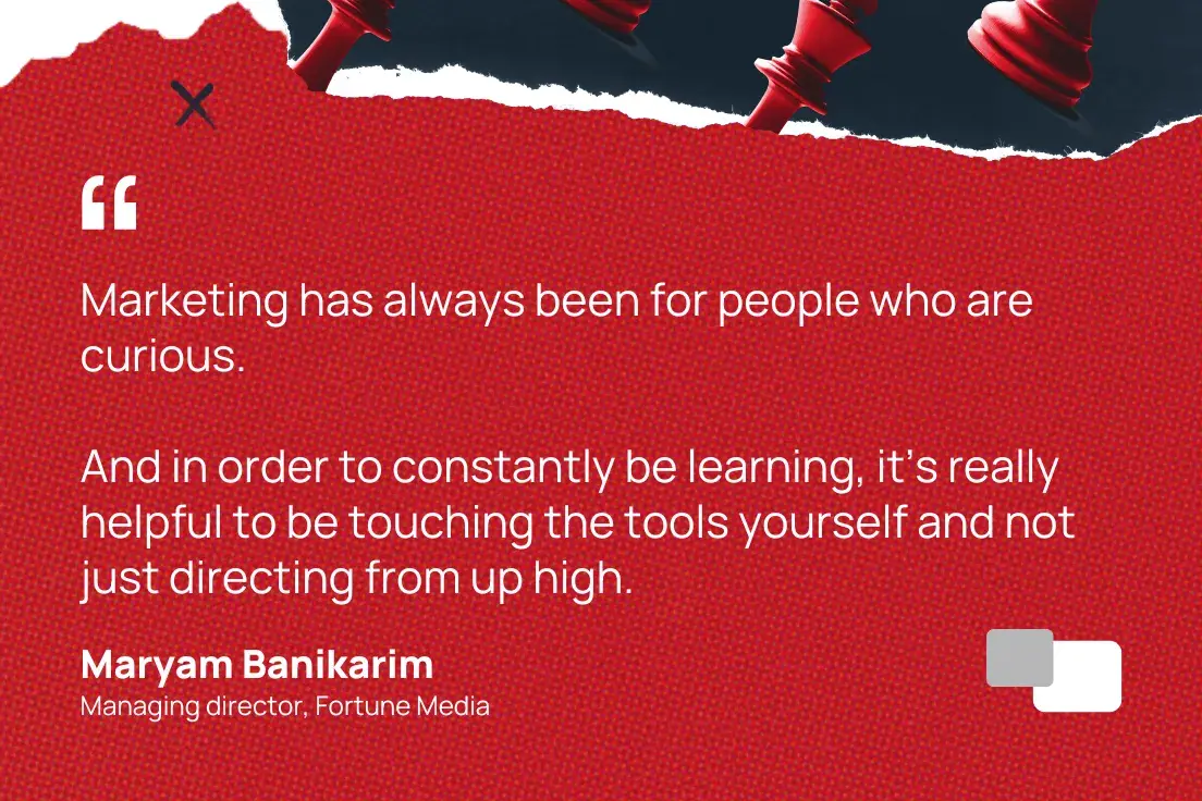 “Marketing has always been for people who are curious. And in order to constantly be learning, it’s really helpful to be touching the tools yourself and not just directing from up high.”—Maryam Banikarim, Managing director, Fortune Media