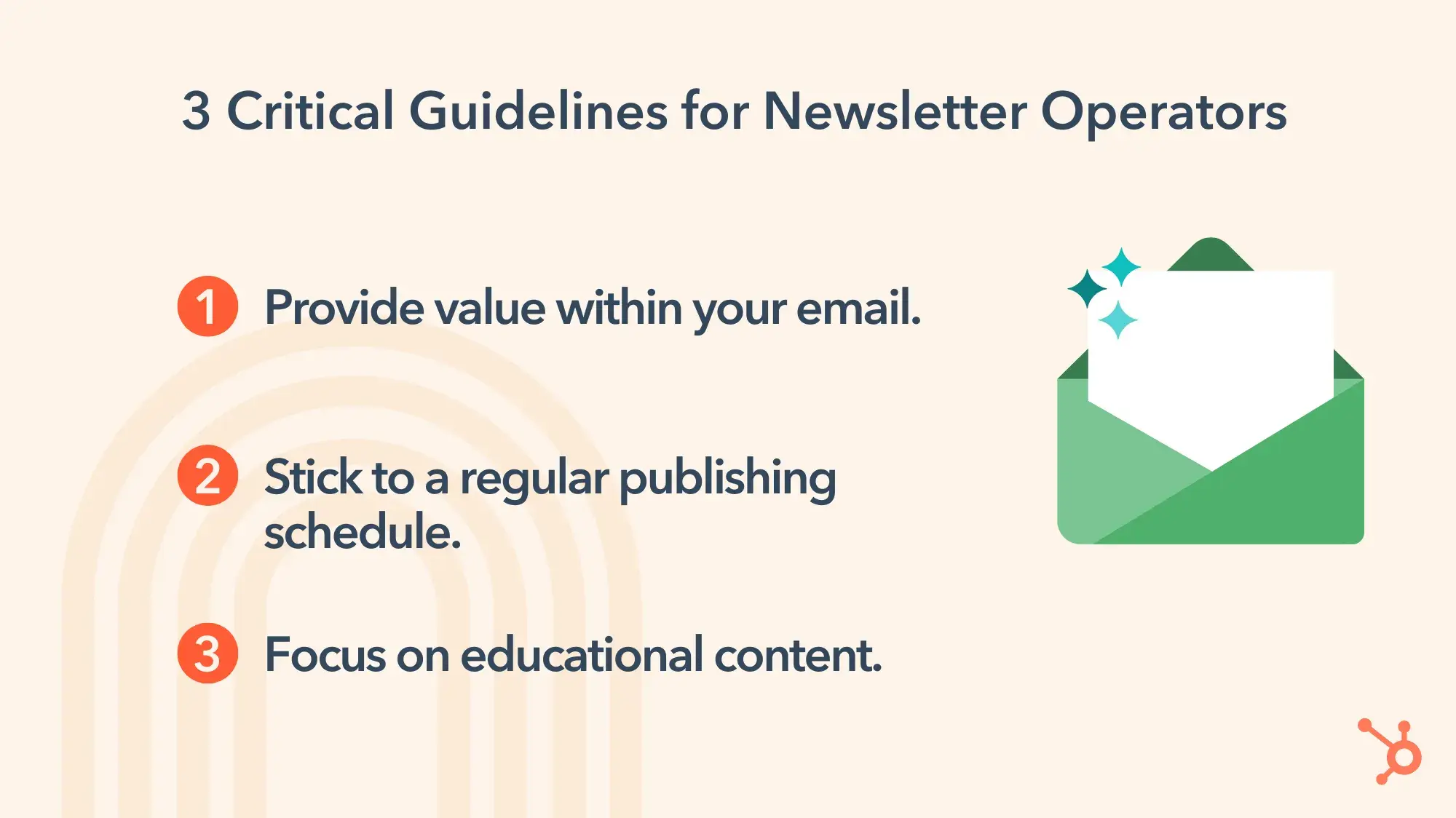 3 Critical Guidelines for Newsletter Operators. 1. Provide value within your email. 2. Stick to a regular publishing schedule. 3. Focus on educational content.